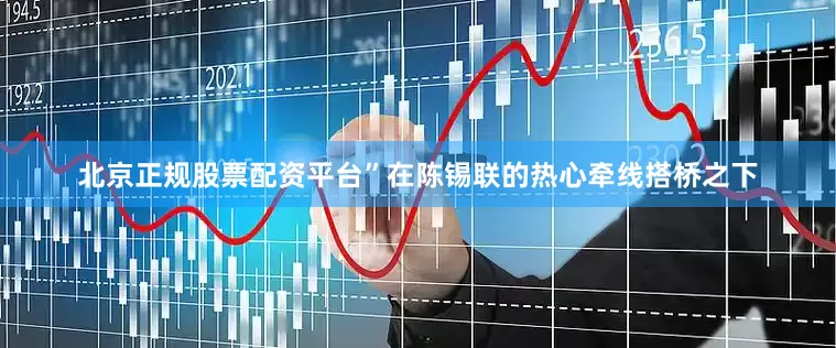 北京正规股票配资平台”在陈锡联的热心牵线搭桥之下