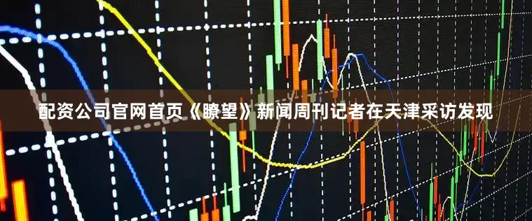 配资公司官网首页《瞭望》新闻周刊记者在天津采访发现