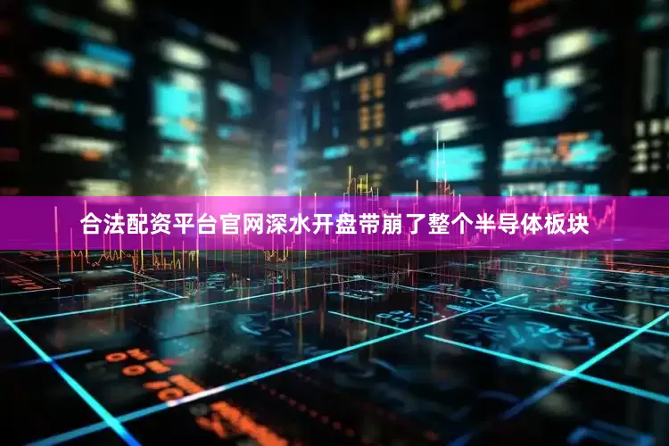 合法配资平台官网深水开盘带崩了整个半导体板块