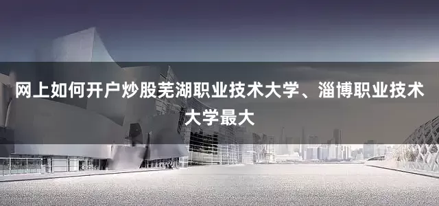 网上如何开户炒股芜湖职业技术大学、淄博职业技术大学最大