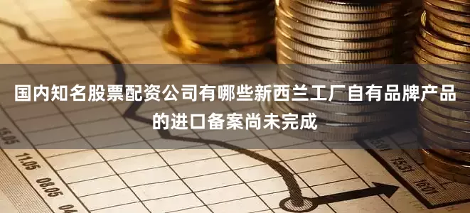 国内知名股票配资公司有哪些新西兰工厂自有品牌产品的进口备案尚未完成