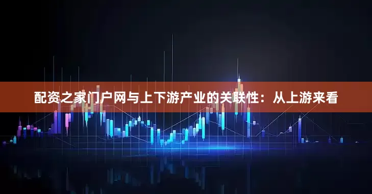 配资之家门户网与上下游产业的关联性：从上游来看