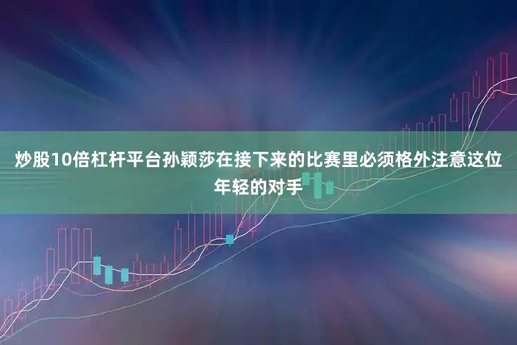 炒股10倍杠杆平台孙颖莎在接下来的比赛里必须格外注意这位年轻的对手