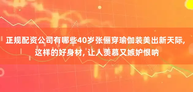 正规配资公司有哪些40岁张俪穿瑜伽装美出新天际, 这样的好身材, 让人羡慕又嫉妒恨呐