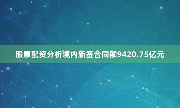 股票配资分析境内新签合同额9420.75亿元
