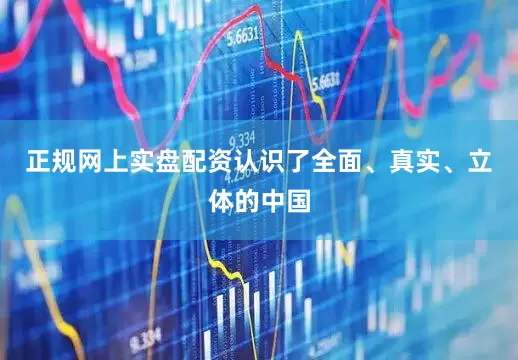 正规网上实盘配资认识了全面、真实、立体的中国