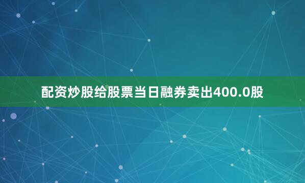 配资炒股给股票当日融券卖出400.0股