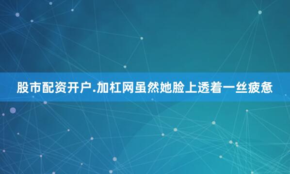 股市配资开户.加杠网虽然她脸上透着一丝疲惫