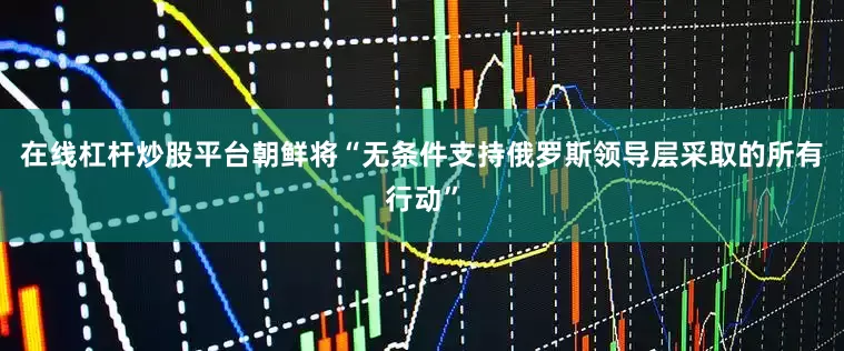 在线杠杆炒股平台朝鲜将“无条件支持俄罗斯领导层采取的所有行动”